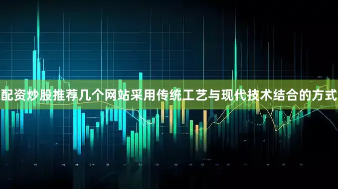 配资炒股推荐几个网站采用传统工艺与现代技术结合的方式