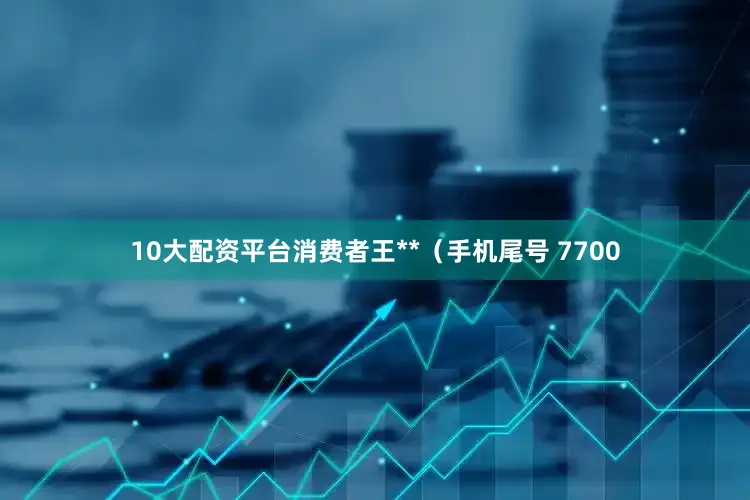 10大配资平台消费者王**（手机尾号 7700