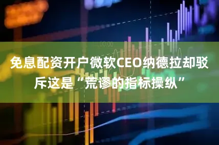 免息配资开户微软CEO纳德拉却驳斥这是“荒谬的指标操纵”