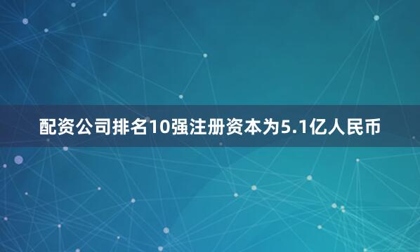 配资公司排名10强注册资本为5.1亿人民币