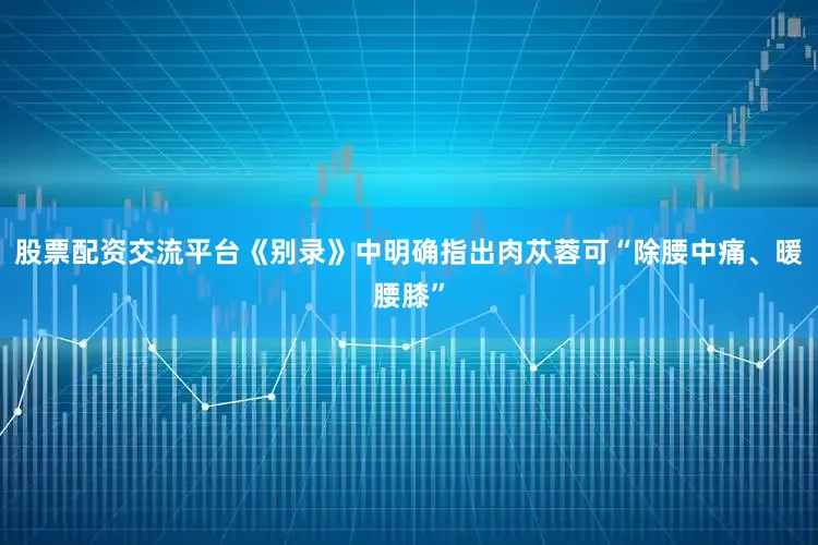 股票配资交流平台《别录》中明确指出肉苁蓉可“除腰中痛、暖腰膝”