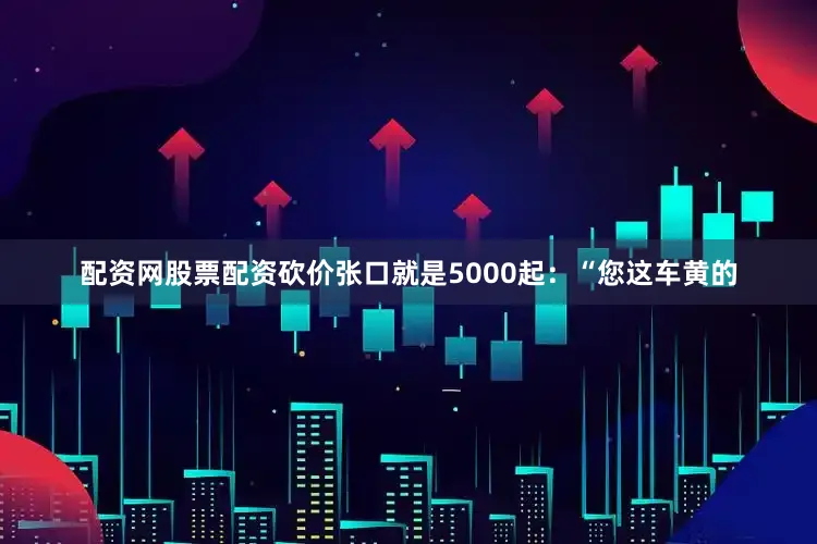 配资网股票配资砍价张口就是5000起：“您这车黄的