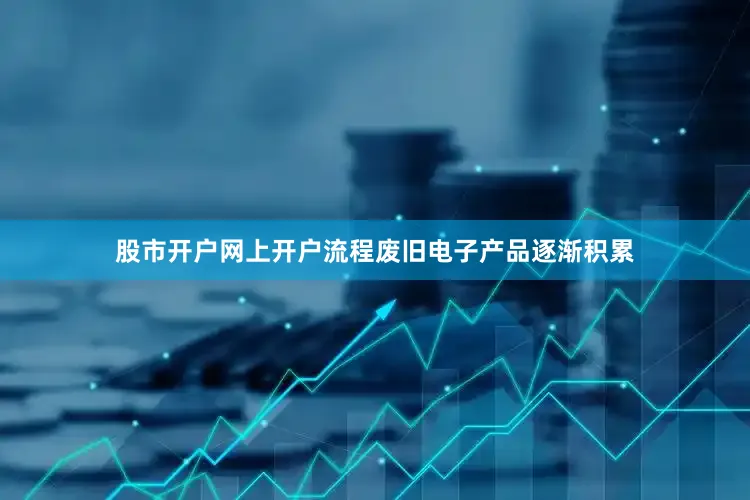 股市开户网上开户流程废旧电子产品逐渐积累