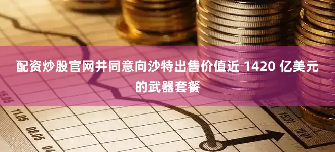 配资炒股官网并同意向沙特出售价值近 1420 亿美元的武器套餐