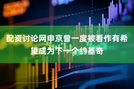 配资讨论网申京曾一度被看作有希望成为下一个约基奇